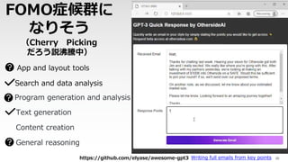 FOMO症候群に
なりそう
（Cherry Picking
だろう説沸騰中）
35
App and layout tools
https://github.com/elyase/awesome-gpt3
Search and data analysis
Program generation and analysis
Writing full emails from key points
Content creation
Text generation
General reasoning
 