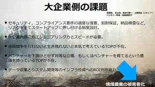 • セキュリティ，コンプライアンス要件の過度な強要，知財保証，納品検査など，
リスクを全てスタートアップに押し付ける制度設計。
• ⼤企業内部にもエンジニアリング⼒とスピードが必要。
• 技術競争を⾏わないと⽣き残れないと本気で考えているTOPが不在。
• ベンチャーを下請けとせず対等な⽴場、もしくはベンチャーを育てるという意
識を持っているTOPが不在。
• データ収集とシステム開発等のインフラ投資へのROI判断能⼒
59
⼤企業側の課題
焼畑農業の被害者化
栄藤稔、 ⽯⼭洸、⻑⾕川順⼀、上原⾼志（２０１７）
ベンチャー育成・⾦融連携TF
 