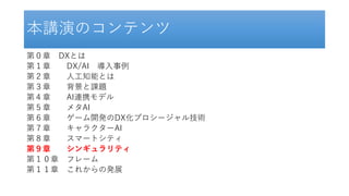 本講演のコンテンツ
第０章 DXとは
第１章 DX/AI 導入事例
第２章 人工知能とは
第３章 背景と課題
第４章 AI連携モデル
第５章 メタAI
第６章 ゲーム開発のDX化プロシージャル技術
第７章 キャラクターAI
第８章 スマートシティ
第９章 シンギュラリティ
第１０章 フレーム
第１１章 これからの発展
 