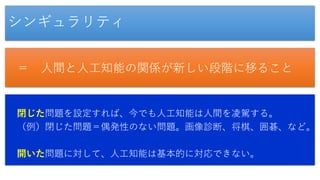 シンギュラリティ
＝ 人間と人工知能の関係が新しい段階に移ること
閉じた問題を設定すれば、今でも人工知能は人間を凌駕する。
（例）閉じた問題＝偶発性のない問題。画像診断、将棋、囲碁、など。
開いた問題に対して、人工知能は基本的に対応できない。
 