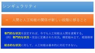 シンギュラリティ
＝ 人間と人工知能の関係が新しい段階に移ること
専門的な状況を設定すれば、今でも人工知能は人間を凌駕する。
（例）専門的な状況＝完全に定義された状況。精密組み立て、経路検索
総合的な状況に対して、人工知能は基本的に対応できない。
 