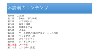 本講演のコンテンツ
第０章 DXとは
第１章 DX/AI 導入事例
第２章 人工知能とは
第３章 背景と課題
第４章 AI連携モデル
第５章 メタAI
第６章 ゲーム開発のDX化プロシージャル技術
第７章 キャラクターAI
第８章 スマートシティ
第９章 シンギュラリティ
第１０章 フレーム
第１１章 これからの発展
 