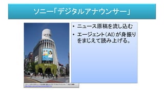 ソニー「デジタルアナウンサー」
• ニュース原稿を流し込む
• エージェント（ＡＩ）が身振り
をまじえて読み上げる。
ソニー、CGキャラがニュースを自動で読み上げる“デジタルアナウンサー”--渋谷で実験
http://japan.cnet.com/news/service/35087113/
 