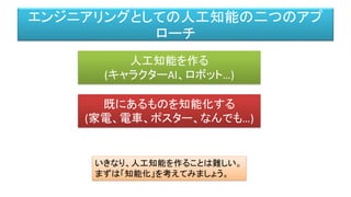 エンジニアリングとしての人工知能の二つのアプ
ローチ
人工知能を作る
(キャラクターAI、ロボット…)
既にあるものを知能化する
(家電、電車、ポスター、なんでも…)
いきなり、人工知能を作ることは難しい。
まずは「知能化」を考えてみましょう。
 