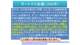 ダートマス会議（1956年）
我々は、1956年の夏の2ヶ月間、10人の人工知能研究者
がニューハンプシャー州ハノーバーのダートマス大学に集
まることを提案する。そこで、学習のあらゆる観点や知能
の他の機能を正確に説明することで機械がそれらをシミュ
レートできるようにするための基本的研究を進める。機械
が言語を使うことができるようにする方法の探究、機械上
での抽象化と概念の形成、今は人間にしか解けない問題
を機械で解くこと、機械が自分自身を改善する方法などの
探究の試みがなされるだろう。我々は、注意深く選ばれた
科学者のグループがひと夏集まれば、それらの問題のうち
いくつかで大きな進展が得られると考えている。
https://ja.wikipedia.org/wiki/%E3%83%80%E3%83%BC%E3%83%88%E3%83%
9E%E3%82%B9%E4%BC%9A%E8%AD%B0
人工知能＝人間の知能を機械に写す（移す）。
 