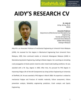 1
AIDY’S RESEARCH CV
Dr. Aidy Ali
B.Eng. M.Eng, Ph.D,
MESIS
Associate Professor
Department of Mechanical and Manufacturing
Engineering,
Faculty of Engineering,
Universiti Putra Malaysia
43400 UPM Serdang
Selangor Malaysia
Aidy Ali is an Associate Professor of mechanical Engineering at Universiti Putra Malaysia
(UPM). He received his first degree in Mechanical Engineering from Universiti Putra
Malaysia, 1999, then continued studies at Universiti Kebangsaan Malaysia (UKM) in
Manufacturing System Engineering, leading to Master degree. He is working on simulating
crack propagation of elastic plastic material under mixed mode loading conditions. He was
awarded with a M. Eng. degree in 2002. After that, his pursued his PhD degree in
Improving Fatigue Life of Aircraft Components by Using Surface Engineering at University
of Sheffield, UK. He was awarded a PhD degree in March 2006. His expertise is related to
mechanical Fatigue and Fracture of metallic materials, Failure assessment, Failure
prevention analysis, Reliability engineering prediction, Crash analysis and Sports
Engineering.
 