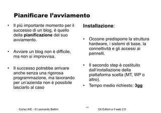 Pianificare l’avviamento Il più importante momento per il successo di un blog, è quello della  pianificazione  del suo avviamento. Avviare un blog non è difficile, ma non si improvvisa.  Il successo potrebbe arrivare anche senza una rigorosa programmazione, ma lavorando per un’azienda non è possibile lasciarlo al caso Installazione : Occorre predisporre la struttura hardware, i sistemi di base, la connettività e gli accessi ai pannelli. Il secondo step è costituito dall’installazione della piattaforma scelta (MT, WP o altro). Tempo medio richiesto:  3gg 