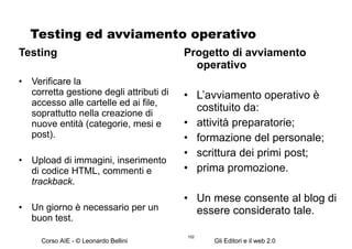 Testing ed avviamento operativo Testing Verificare la  corretta gestione degli attributi di accesso alle cartelle ed ai file, soprattutto nella creazione di nuove entità (categorie, mesi e post). Upload di immagini, inserimento di codice HTML, commenti e  trackback . Un giorno è necessario per un buon test. Progetto di avviamento operativo L’avviamento operativo è costituito da: attività preparatorie; formazione del personale; scrittura dei primi post; prima promozione. Un mese consente al blog di essere considerato tale. 