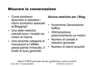Misurare la conversazione Come possiamo associare e calcolare i ritorni economici associati al Blogging? Una delle metriche naturali sono i risultati sui motori di ricerca Una seconda categoria di misurazioni è l’effetto passa-parola innescato, il livello di buzz generato Alcune metriche per i Blog : Incremento Generazione traffico Ottimizzazione  posizionamento sui motori Numero di contatti e relazioni generate Numero di clienti acquisiti Qual è il ROI associato ad una conferenza o ad un evento? 