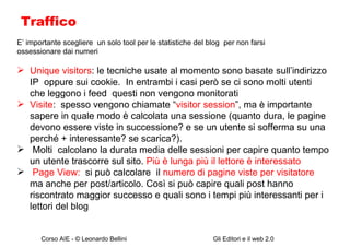Traffico E’ importante scegliere  un solo tool per le statistiche del blog  per non farsi ossessionare dai numeri Unique visitors : le tecniche usate al momento sono basate sull’indirizzo IP  oppure sui cookie.  In entrambi i casi però se ci sono molti utenti che leggono i feed  questi non vengono monitorati Visite :  spesso vengono chiamate “ visitor session ”, ma è importante sapere in quale modo è calcolata una sessione (quanto dura, le pagine devono essere viste in successione? e se un utente si sofferma su una perché + interessante? se scarica?). Molti  calcolano la durata media delle sessioni per capire quanto tempo un utente trascorre sul sito.  Più è lunga più il lettore è interessato  Page View:  si può calcolare  il  numero di pagine viste per visitatore  ma anche per post/articolo. Così si può capire quali post hanno riscontrato maggior successo e quali sono i tempi più interessanti per i lettori del blog 