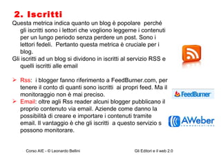 2. Iscritti Questa metrica indica quanto un blog è popolare  perché gli iscritti sono i lettori che vogliono leggerne i contenuti  per un lungo periodo senza perdere un post. Sono i lettori fedeli.  Pertanto questa metrica è cruciale per i blog.  Gli iscritti ad un blog si dividono in iscritti al servizio RSS e quelli iscritti alle email Rss :  i blogger fanno riferimento a FeedBurner.com, per tenere il conto di quanti sono iscritti  ai propri feed. Ma il monitoraggio non è mai preciso. Email : oltre agli Rss reader alcuni blogger pubblicano il proprio contenuto via email. Aziende come danno la possibilità di creare e importare i contenuti tramite email. Il vantaggio è che gli iscritti  a questo servizio si possono monitorare.  