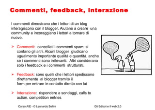 Commenti, feedback, interazione I commenti dimostrano che i lettori di un blog interagiscono con il blogger. Aiutano a creare  una community e incoraggiano i lettori a tornare di nuovo.  Commenti :  cancellati i commenti spam, si  contano gli altri. Alcuni blogger  giudicano ugualmente importante qualità e quantità, anche se i commenti sono irrilevanti.  Altri considerano solo i feedback e i commenti  strutturati. Feedback : sono quelli che i lettori spediscono direttamente  al blogger tramite il form per entrare in contatto diretto con lui Interazione :  rispondere a sondaggi, calls to action, competition entries 