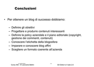 Conclusioni Per ottenere un blog di successo dobbiamo: Definire gli obiettivi Progettare e produrre contenuti interessanti Definire la policy aziendale e il piano editoriale (copyright, gestione dei commenti, contenuti) Conoscere l’etichetta della blogosfera Imparare e conoscere blog affini Scegliere un formato coerente all’azienda © Leonardo Bellini.  