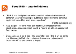 Feed RSS – una definizione  “ RSS   è una famiglia di formati di canali di invio e distribuzione di contenuti via web utilizzati per pubblicare frequentemente contenuti aggiornati come blog post, news, o podcast”  [Fonte: Wikipedia.org] RSS sta per  “ Really Simple Syndication”, un meccanismo di distribuzione di contenuti agli iscritti al Feed o ad altri siti associati al feed stesso.  Un documento o file di tipo RSS chiamato Feed RSS, è un file scritto con il linguaggio XML che contiene o il sommario dei contenuti disponibili o il contenuto vero e proprio 