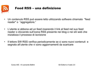 Feed RSS – una definizione  Un contenuto RSS può essere letto utilizzando software chiamato  "feed reader" o  “aggregatore.“ L’utente si abbona ad un feed inserendo il link al feed nel suo feed reader o cliccando sull’icona RSS presente nei blog o nei siti web che inizializza il processo di iscrizione Il lettore SW RSS verifica periodicamente se ci sono nuovi contenuti  e segnala all’utente che vi sono aggiornamenti da scaricare  