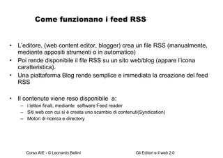 Come funzionano i feed RSS L’editore, (web content editor, blogger) crea un file RSS (manualmente, mediante appositi strumenti o in automatico) Poi rende disponibile il file RSS su un sito web/blog (appare l’icona caratteristica).  Una piattaforma Blog rende semplice e immediata la creazione del feed RSS Il contenuto viene reso disponibile  a: i lettori finali, mediante  software Feed reader Siti web con cui si è creata uno scambio di contenuti(Syndication) Motori di ricerca e directory 