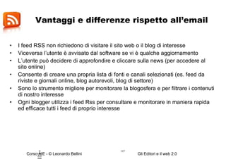 Vantaggi e differenze rispetto all’email I feed RSS non richiedono di visitare il sito web o il blog di interesse Viceversa l’utente è avvisato dal software se vi è qualche aggiornamento L’utente può decidere di approfondire e cliccare sulla news (per accedere al sito online) Consente di creare una propria lista di fonti e canali selezionati (es. feed da riviste e giornali online, blog autorevoli, blog di settore) Sono lo strumento migliore per monitorare la blogosfera e per filtrare i contenuti di nostro interesse Ogni blogger utilizza i feed Rss per consultare e monitorare in maniera rapida ed efficace tutti i feed di proprio interesse © Leonardo Bellini.  