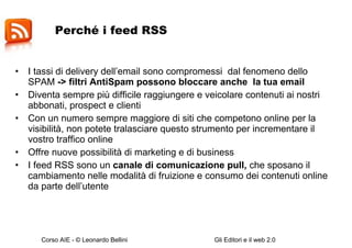 Perché i feed RSS I tassi di delivery dell’email sono compromessi  dal fenomeno dello SPAM  -> filtri AntiSpam possono bloccare anche  la tua email Diventa sempre più difficile raggiungere e veicolare contenuti ai nostri abbonati, prospect e clienti Con un numero sempre maggiore di siti che competono online per la visibilità, non potete tralasciare questo strumento per incrementare il vostro traffico online  Offre nuove possibilità di marketing e di business I feed RSS sono un  canale di comunicazione pull,  che sposano il cambiamento nelle modalità di fruizione e consumo dei contenuti online da parte dell’utente 
