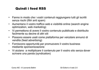 Quindi i feed RSS Fanno in modo che i vostri contenuti raggiungano tutti gli iscritti senza rischi (filtri anti spam) Aumentano il vostro traffico web e visibilità online (search engine optimization, web marketing) Vi permettono di avere il vostro contenuto pubblicato e distribuito facilmente su decine di altri siti Possono essere usati come piattaforma per veicolare annunci di vendita (feed advertising) Forniscono opportunità per promuovere il vostro business mediante sponsorizzazione  Vi aiutano  a moltiplicare il contenuto per il vostro sito senza dover scrivere una parola (syndication) 