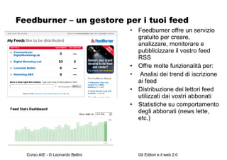 Feedburner – un gestore per i tuoi feed Feedburner offre un servizio gratuito per creare, analizzare, monitorare e pubblicizzare il vostro feed RSS Offre molte funzionalità per: Analisi dei trend di iscrizione ai feed Distribuzione dei lettori feed utilizzati dai vostri abbonati Statistiche su comportamento degli abbonati (news lette, etc.) 