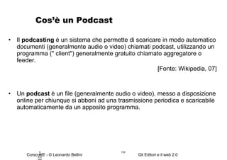 Cos’è un Podcast Il  podcasting  è un sistema che permette di scaricare in modo automatico documenti (generalmente audio o video) chiamati podcast, utilizzando un programma (" client") generalmente gratuito chiamato aggregatore o feeder. [Fonte: Wikipedia, 07] Un  podcast  è un file (generalmente audio o video), messo a disposizione online per chiunque si abboni ad una trasmissione periodica e scaricabile automaticamente da un apposito programma. © Leonardo Bellini.  