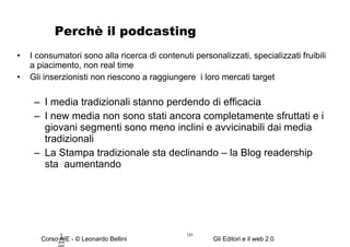 Perchè il podcasting I consumatori sono alla ricerca di contenuti personalizzati, specializzati fruibili a piacimento, non real time Gli inserzionisti non riescono a raggiungere  i loro mercati target I media tradizionali stanno perdendo di efficacia I new media non sono stati ancora completamente sfruttati e i giovani segmenti sono meno inclini e avvicinabili dai media tradizionali La Stampa tradizionale sta declinando – la Blog readership sta  aumentando © Leonardo Bellini.  