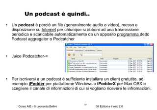 Un podcast è quindi.. Un  podcast  è perciò un file (generalmente audio o video), messo a disposizione su  Internet  per chiunque si abboni ad una trasmissione periodica e scaricabile automaticamente da un apposito  programma  detto Podcast aggregator o Podcatcher Juice Podcatcher-> Per iscriversi a un podcast è sufficiente installare un client gratutito, ad esempio  iPodder  per piattaforme Windows o  iPodderX  per Max OSX e scegliere il canale di informazioni di cui si vogliano ricevere le infromazioni. 
