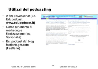 Utilizzi del podcasting A fini  Educational  (Es. Edupodcast,  www.edupodcast.it)  Come strumento di marketing e fidelizzazione (es. VolvoItalia) Es. podcast dal blog fastlane.gm.com (Fastlane) 