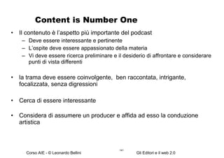 Content is Number One Il contenuto è l’aspetto più importante del podcast Deve essere interessante e pertinente L’ospite deve essere appassionato della materia Vi deve essere ricerca preliminare e il desiderio di affrontare e considerare punti di vista differenti  la trama deve essere coinvolgente,  ben raccontata, intrigante, focalizzata, senza digressioni Cerca di essere interessante Considera di assumere un producer e affida ad esso la conduzione artistica 