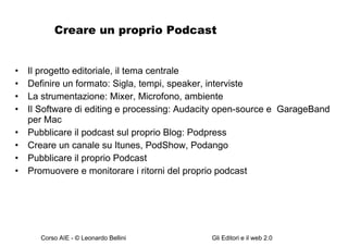 Creare un proprio Podcast Il progetto editoriale, il tema centrale Definire un formato: Sigla, tempi, speaker, interviste La strumentazione: Mixer, Microfono, ambiente Il Software di editing e processing: Audacity open-source e  GarageBand per Mac Pubblicare il podcast sul proprio Blog: Podpress  Creare un canale su Itunes, PodShow, Podango Pubblicare il proprio Podcast Promuovere e monitorare i ritorni del proprio podcast 