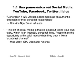 1.1 Una panoramica sui Social Media: YouTube, Facebook, Twitter, i blog “ Generation Y (22-29) use social media as an authentic extension of their personal relationships” Christine Ngo, Fresh Influence “ The gift of social media is that it’s all about telling your own story, which is an intensely personal thing. People miss the opportunity with social media when they treat it like a broadcast channel.” Mike Slaby, CTO Obama for America 