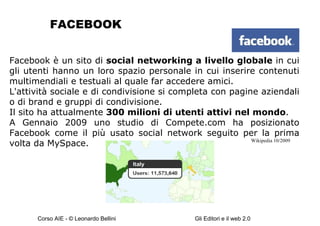 FACEBOOK Facebook è un sito di  social networking a livello globale  in cui gli utenti hanno un loro spazio personale in cui inserire contenuti multimendiali e testuali al quale far accedere amici. L'attività sociale e di condivisione si completa con pagine aziendali o di brand e gruppi di condivisione. Il sito ha attualmente  300 milioni di utenti attivi nel mondo . A Gennaio 2009 uno studio di Compete.com ha posizionato Facebook come il più usato social network seguito per la prima volta da MySpace. Wikipedia 10/2009 