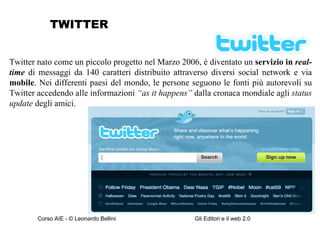 TWITTER Twitter nato come un piccolo progetto nel Marzo 2006, è diventato un  servizio in  real-time  di messaggi da 140 caratteri distribuito attraverso diversi social network e via  mobile . Nei differenti paesi del mondo, le persone seguono le fonti più autorevoli su Twitter accedendo alle informazioni  “as it happens”  dalla cronaca mondiale agli  status update  degli amici. 