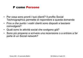 P come  Persone Per cosa sono pronti i tuoi clienti? Il profilo Social Technographics permette di rispondere a questa domanda Fino a che punto i vostri clienti sono disposti a lasciarsi coinvolgere? Quali sono le attività social che svolgono già? Sono più propensi a scrivere una recensione o a entrare a far parte di un Social network? 
