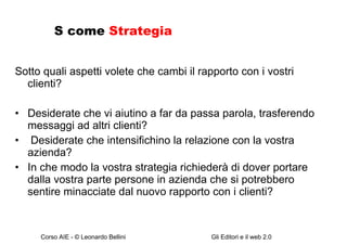 S come  Strategia Sotto quali aspetti volete che cambi il rapporto con i vostri clienti? Desiderate che vi aiutino a far da passa parola, trasferendo messaggi ad altri clienti? Desiderate che intensifichino la relazione con la vostra azienda? In che modo la vostra strategia richiederà di dover portare dalla vostra parte persone in azienda che si potrebbero sentire minacciate dal nuovo rapporto con i clienti? 