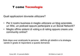 T come  Tecnologia Quali applicazioni dovreste utilizzare? Per il nostro business è meglio utilizzare un blog aziendale, un Wiki, un podcast oppure partecipare a un Social Network? Meglio offrire sistemi di voting e di rating oppure creare una community online? Solo dopo aver analizzato le persone , definito gli obiettivi e la strategia sarete in grado di rispondere a questa domanda 