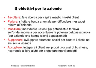 5 obiettivi per le aziende Ascoltare : fare ricerca per capire meglio i nostri clienti Parlare : sfruttare l’onda anomala per diffondere messaggi relativi all’azienda Mobilitare : individuare i clienti più entusiasti e far leva sull’onda anomala per accentuare la potenza del passaparola (per aziende che hanno clienti appassionati) Supportare : sviluppare strumenti social per aiutare i clienti ad aiutarsi a vicenda Accogliere : integrare i clienti nei propri processi di business, ricorrendo al loro aiuto per progettare nuovi prodotti 