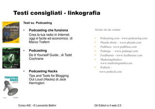 Testi consigliati - linkografia Testi su  Podcasting Podcasting che funziona  Crea la tua radio in Internet: oggi è facile ed economico  di Marco Traferri Podcasting  Do It Yourself Guide , di Todd Cochrane Podcasting Hacks  Tips and Tools for Blogging Out Loud (Hacks) di Jack Herrington Alcuni siti da visitare: Podcasting.com– www.podcasting.com  Pheedo ebsite – www.pheedo.com Podblaze- www.podblaze.com Podango  - www.podango.com Feedburner - www.feedburner.com MarketingStudies-www.marketingstudies.net Podtech – www.podtech.com 