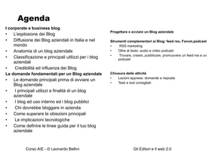 Agenda I corporate e business blog L’esplosione dei Blog Diffusione dei Blog aziendali in Italia e nel mondo Anatomia di un blog aziendale Classificazione e principali utilizzi per i blog aziendali Credibilità ed influenza dei Blog Le domande fondamentali per un Blog aziendale Le domande principali prima di avviare un Blog aziendale  I principali utilizzi e finalità di un blog aziendale I blog ad uso interno ed i blog pubblici Chi dovrebbe bloggare in azienda Come superare le obiezioni principali Le implicazioni tecnologiche Come definire le linee guida per il tuo blog aziendale Progettare e avviare un Blog aziendale Strumenti complementari ai Blog: feed rss, Forum,podcast RSS marketing Oltre al testo: audio e video podcast Trovare, creare, pubblicare, promuovere un feed rss e un podcast Chiusura delle attività Lezioni apprese: domande e risposte Testi e tool consigliati 