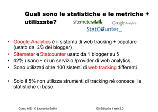 Quali sono le statistiche e le metriche + utilizzate? Google Analytics  è il sistema di web tracking + popolare (usato da  2/3 dei blogger)  Sitemeter  e  Statcounter  usato da 1 blogger su 5  42% usano + di un servizio /provider di web analytics  Sono utilizzati oltre 100 sistemi di  web tracking  differenti Solo il 5% non utilizza strumenti di tracking nè conosce  le statistiche di base 