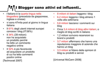 I Blogger sono attivi ed influenti.. l’italiano è la  quarta lingua nella blogosfera  (preceduta da giapponese, inglese e cinese)  vi sono 47mila post al giorno in lingua italiana Il  61%  degli utenti internet europei conosce i blog (IT:58%) Il  34%  (39 milioni) non ha acquistato un prodotto perché ha letto un commento negativo online Il  52%  è più favorevole ad acquistare un prodotto di cui ha letto commenti positivi online [Technorati 2007] 8 milioni di italiani  leggono i blog 6,2 milioni  leggono i blog almeno 1 volta alla settimana 5,6 milioni  lasciano i commenti sui blog  Circa  3,4 milioni di blog attivi italiani , o meglio di blog scritti in italiano 1,2 milioni scrivono recensioni su brand e prodotti 3,7 milioni  affermano che hanno una reputazione maggiore di aziende che hanno un blog 3,3 milioni  si fidano delle opinioni di blog su prodotti e servizi [Universal McCann 2008] 