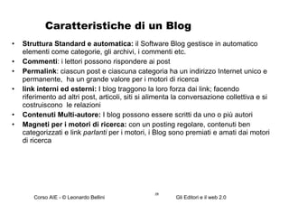 Caratteristiche di un Blog Struttura Standard e automatica:  il Software Blog gestisce in automatico elementi come categorie, gli  archivi, i commenti etc.  Commenti : i lettori possono rispondere ai post Permalink : ciascun post e ciascuna categoria ha un indirizzo Internet unico e permanente,  ha un grande valore per i motori di ricerca link interni ed esterni:  I blog traggono  la loro forza dai link; facendo riferimento ad altri post, articoli, siti si alimenta la conversazione collettiva e si costruiscono  le relazioni  Contenuti Multi-autore:  I blog possono essere scritti da uno o più autori Magneti per i motori di ricerca:  con un posting regolare, contenuti ben categorizzati e link  parlanti  per i motori, i Blog sono premiati e amati dai motori di ricerca 