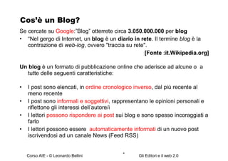 Cos’è un Blog? Se cercate su  Google :”Blog” otterrete circa  3.050.000.000  per  blog “ Nel gergo di Internet, un  blog  è un  diario in rete . Il termine  blog  è la contrazione di  web-log , ovvero "traccia su rete".  [Fonte :it.Wikipedia.org] Un blog  è un formato di pubblicazione online che aderisce ad alcune o  a tutte delle seguenti caratteristiche: I post sono elencati, in  ordine cronologico inverso , dal più recente al meno recente  I post sono  informali e soggettivi , rappresentano le opinioni personali e riflettono gli interessi dell’autore/i I lettori  possono rispondere ai post  sui blog e sono spesso incoraggiati a farlo I lettori possono essere  automaticamente informati  di un nuovo post iscrivendosi ad un canale News (Feed RSS) 
