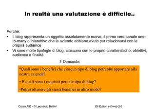 In realtà una valutazione è difficile.. Perché: Il blog rappresenta un oggetto assolutamente nuovo, il primo vero canale one-to-many e interattivo che le aziende abbiano avuto per relazionarsi con la propria audience Vi sono molte tipologie di blog, ciascuno con le proprie caratteristiche, obiettivi, audience e finalità Quali sono i benefici che ciascun tipo di blog potrebbe apportare alla nostra azienda? E quali sono i requisiti per tale tipo di blog? Potrei ottenere gli stessi benefici in altro modo? 3 Domande: 