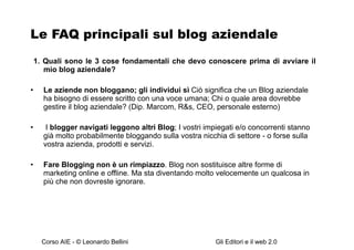 Le FAQ principali sul blog aziendale 1. Quali sono le 3 cose fondamentali che devo conoscere prima di avviare il mio blog aziendale? Le aziende non bloggano; gli individui sì   Ciò significa che un Blog aziendale ha bisogno di essere scritto con una voce umana ; Chi o quale area dovrebbe gestire il blog aziendale? (Dip. Marcom, R&s, CEO, personale esterno) I  blogger navigati leggono altri Blog ;  I vostri impiegati e/o concorrenti stanno già molto probabilmente bloggando sulla vostra nicchia di settore - o forse sulla vostra azienda, prodotti e servizi.  Fare Blogging non è un rimpiazzo .   Blog non sostituisce altre forme di marketing online e offline. Ma sta diventando molto velocemente un qualcosa in più che non dovreste ignorare.   