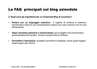 Le FAQ  principali sul blog aziendale 2. Quali sono gli ingredienti per un Corporate Blog di successo? Parlare con un linguaggio autentico;  Il registro di scrittura è autentico, amichevole e tipico di una conversazione   umana (una voce umana e non la voce dell’azienda) Saper miscelare passione e autorevolezza;  tocco leggero ma convincente e grammaticalmente corretto :  trovare il proprio stile di scrittura  Permettere l’interazione;  accettare commenti e trackback, anche quelli negativi, essere aperti alle critiche 