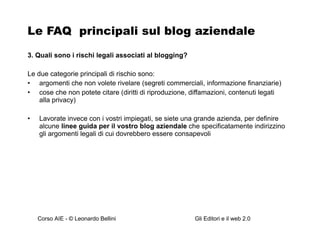 Le FAQ  principali sul blog aziendale 3. Quali sono i rischi legali associati al blogging? Le due categorie principali di rischio sono: argomenti che non volete rivelare (segreti commerciali, informazione finanziarie) cose che non potete citare (diritti di riproduzione, diffamazioni, contenuti legati alla privac y) Lavorate invece con i vostri impiegati, se siete una grande azienda, per definire alcune  linee guida per il vostro blog aziendale  che specificatamente indirizzino gli argomenti legali di cui dovrebbero essere consapevoli   