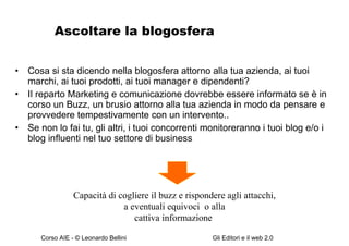 Ascoltare la blogosfera Cosa si sta dicendo nella blogosfera attorno alla tua azienda, ai tuoi marchi, ai tuoi prodotti, ai tuoi manager e dipendenti? Il reparto Marketing e comunicazione dovrebbe essere informato se è in corso un Buzz, un brusio attorno alla tua azienda in modo da pensare e provvedere tempestivamente con un intervento.. Se non lo fai tu, gli altri, i tuoi concorrenti monitoreranno i tuoi blog e/o i blog influenti nel tuo settore di business Capacità di cogliere il buzz e rispondere agli attacchi, a eventuali equivoci  o alla  cattiva informazione  