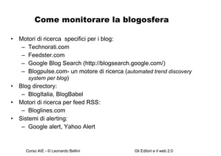 Come monitorare la blogosfera Motori di ricerca  specifici per i blog: Technorati.com Feedster.com Google Blog Search (http://blogsearch.google.com/) Blogpulse.com- un motore di ricerca ( automated trend discovery system per blog ) Blog directory: BlogItalia, BlogBabel Motori di ricerca per feed RSS: Bloglines.com Sistemi di alerting: Google alert, Yahoo Alert  