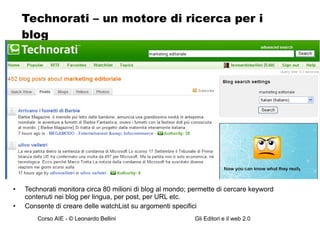 Technorati – un motore di ricerca per i blog Technorati monitora circa 80 milioni di blog al mondo; permette di cercare keyword contenuti nei blog per lingua, per post, per URL etc. Consente di creare delle watchList su argomenti specifici 